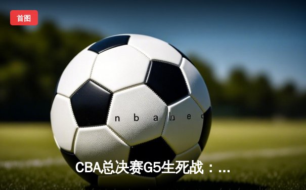 CBA总决赛G5生死战：辽宁逆转广东夺队史第三冠 郭艾伦37分创纪录