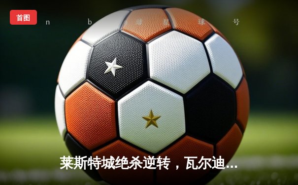 莱斯特城绝杀逆转，瓦尔迪双响助球队晋级足总杯八强