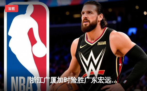 浙江广厦加时险胜广东宏远，孙铭徽36+12主宰关键战