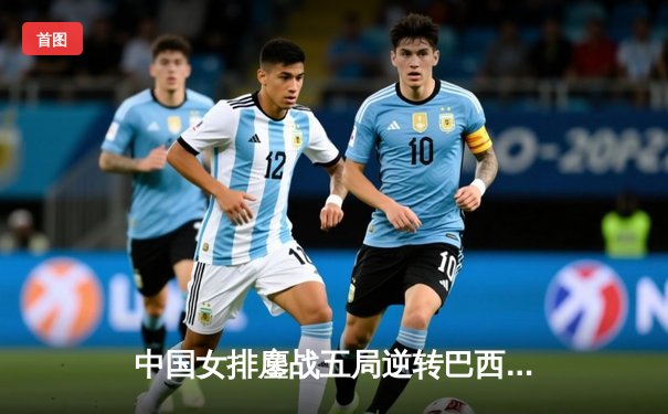 中国女排鏖战五局逆转巴西，李盈莹独揽28分闪耀世联赛