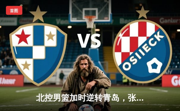 北控男篮加时逆转青岛，张帆35分创生涯新高