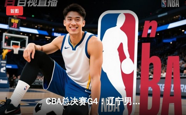 CBA总决赛G4：辽宁男篮加时险胜广东，总比分扳成2-2平