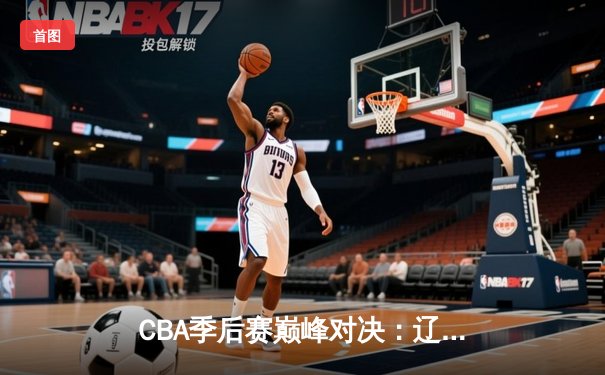 CBA季后赛巅峰对决：辽宁本钢加时险胜广东东莞大益，赵继伟砍下33分创个人纪录