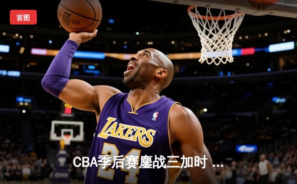 CBA季后赛鏖战三加时 广东宏远逆转辽宁夺赛点