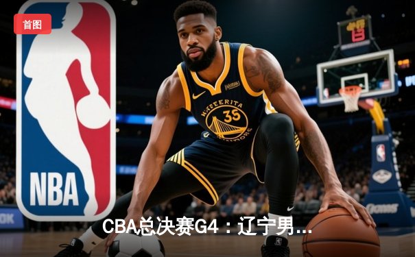 CBA总决赛G4：辽宁男篮加时险胜广东 总分3-1夺赛点