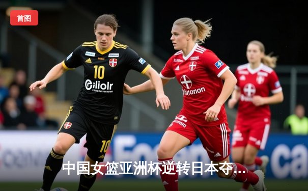 中国女篮亚洲杯逆转日本夺冠，韩旭23+15统治内线