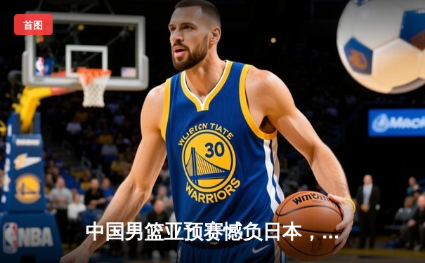 中国男篮亚预赛憾负日本，胡金秋空砍23分难救主