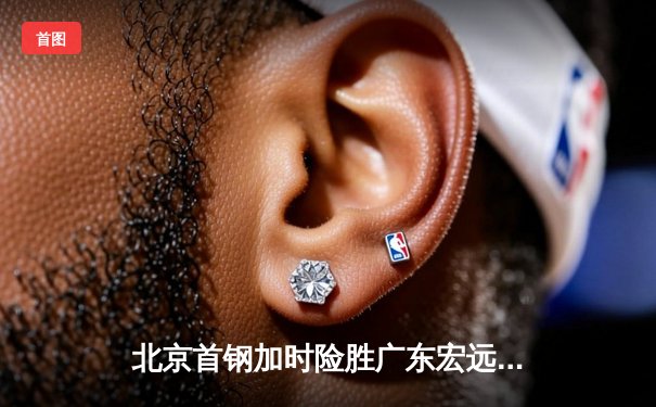 北京首钢加时险胜广东宏远，翟晓川砍下35分创赛季新高