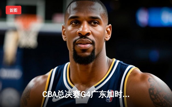 CBA总决赛G4广东加时险胜辽宁，赵继伟空砍37分难救主