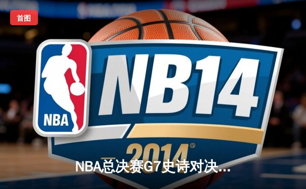 NBA总决赛G7史诗对决：凯尔特人险胜勇士，塔图姆狂砍47分加冕FMVP