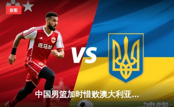 中国男篮加时惜败澳大利亚，胡金秋30+12独木难支