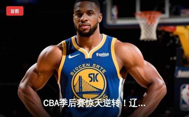 CBA季后赛惊天逆转！辽宁本钢加时险胜广东宏远，赵继伟砍下33分创个人纪录