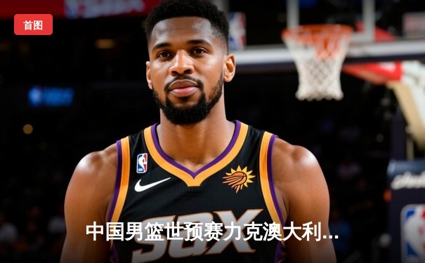 中国男篮世预赛力克澳大利亚，周琦独揽28分14篮板统治内线