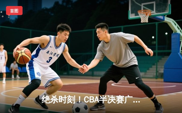 绝杀时刻！CBA半决赛广东宏远加时险胜辽宁本钢，总比分2-1领先