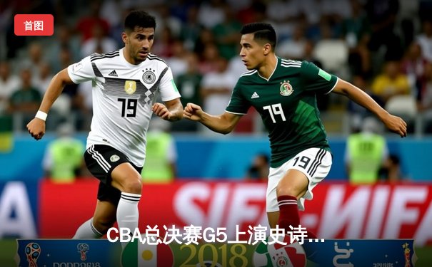 CBA总决赛G5上演史诗逆转 辽宁男篮加时险胜广东夺赛点