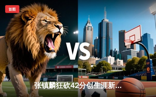 张镇麟狂砍42分创生涯新高，辽宁男篮加时险胜广东，总决赛悬念再起