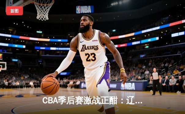 CBA季后赛激战正酣：辽宁本钢加时险胜浙江广厦 赵继伟关键三分锁定胜局