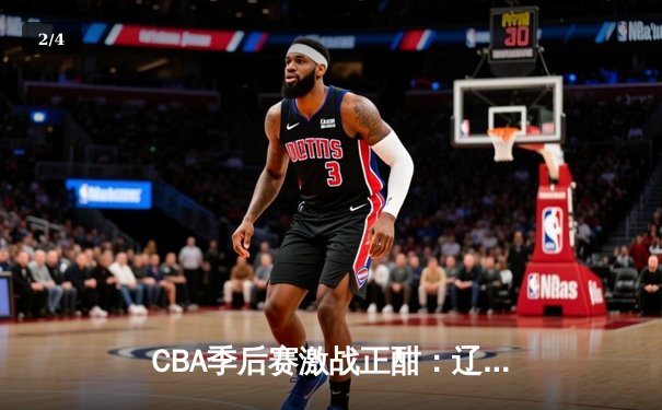 CBA季后赛激战正酣：辽宁本钢加时险胜浙江广厦 赵继伟关键三分锁定胜局 - 2