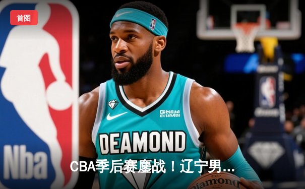 CBA季后赛鏖战！辽宁男篮加时险胜广东宏远，赵继伟砍下33分创生涯新高