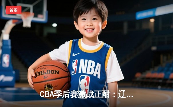 CBA季后赛激战正酣：辽宁本钢加时险胜广东华南虎，大比分2比1夺赛点