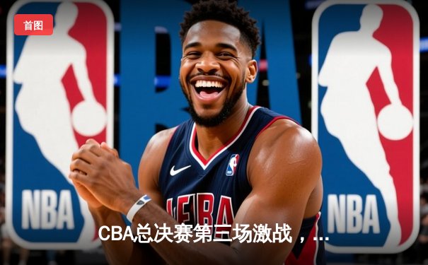 CBA总决赛第三场激战，辽宁本钢主场险胜新疆广汇夺赛点