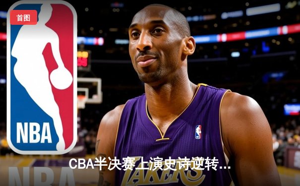 CBA半决赛上演史诗逆转！辽宁本钢加时鏖战力克广东华南虎