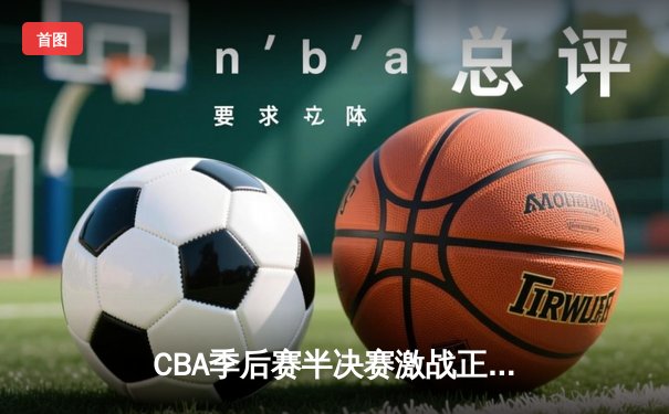 CBA季后赛半决赛激战正酣 辽宁本钢加时险胜广东东莞大益总分2-1领先
