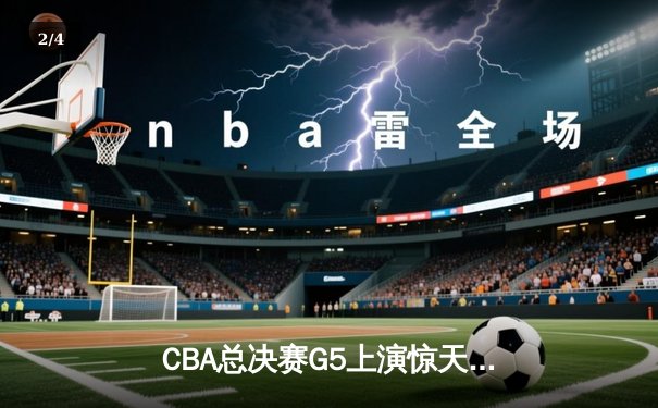 CBA总决赛G5上演惊天逆转 辽宁本钢加时险胜广东宏远夺赛点 - 2