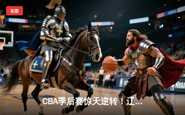 CBA季后赛惊天逆转！辽宁本钢加时险胜广东宏远，赵继伟砍35分创生涯新高