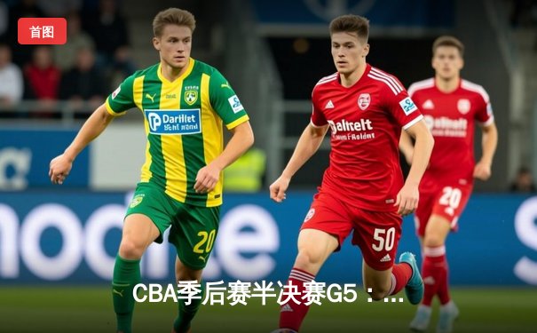 CBA季后赛半决赛G5：辽宁本钢加时险胜广东宏远，赵继伟35分率队挺进总决赛