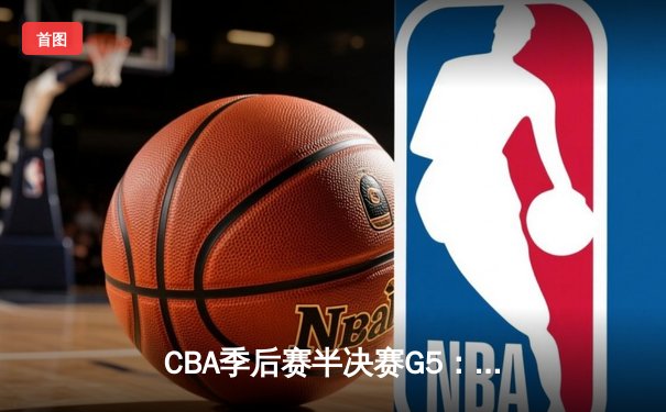 CBA季后赛半决赛G5：辽宁本钢加时险胜广东宏远，赵继伟35分率队挺进总决赛
