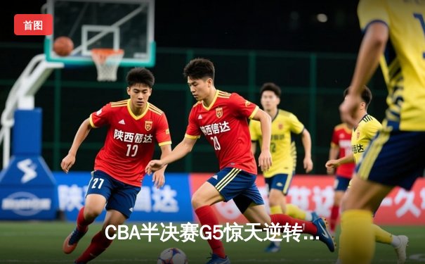CBA半决赛G5惊天逆转：辽宁本钢加时险胜广东宏远晋级总决赛