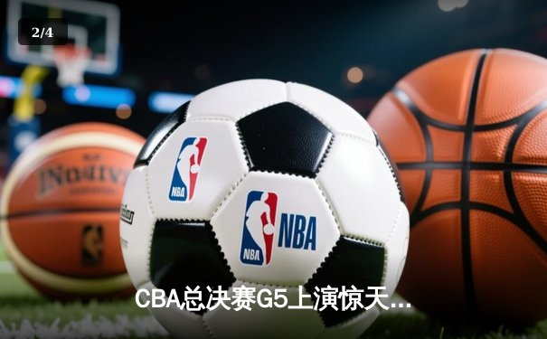 CBA总决赛G5上演惊天逆转 辽宁本钢加时险胜广东宏远卫冕成功 - 2